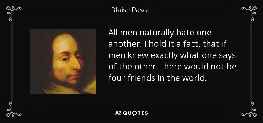 All men naturally hate one another. I hold it a fact, that if men knew exactly what one says of the other, there would not be four friends in the world. - Blaise Pascal