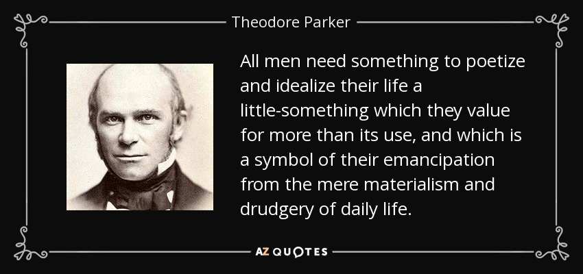 All men need something to poetize and idealize their life a little-something which they value for more than its use, and which is a symbol of their emancipation from the mere materialism and drudgery of daily life. - Theodore Parker