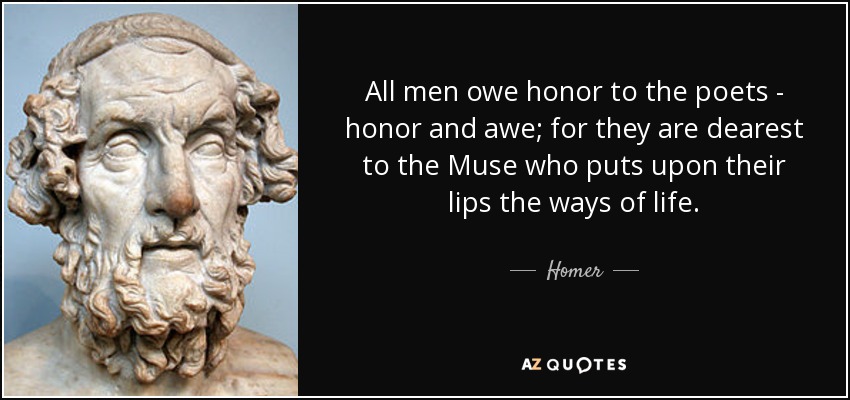 All men owe honor to the poets - honor and awe; for they are dearest to the Muse who puts upon their lips the ways of life. - Homer