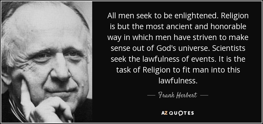 All men seek to be enlightened. Religion is but the most ancient and honorable way in which men have striven to make sense out of God's universe. Scientists seek the lawfulness of events. It is the task of Religion to fit man into this lawfulness. - Frank Herbert