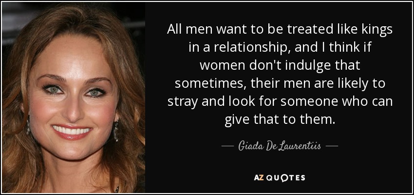All men want to be treated like kings in a relationship, and I think if women don't indulge that sometimes, their men are likely to stray and look for someone who can give that to them. - Giada De Laurentiis