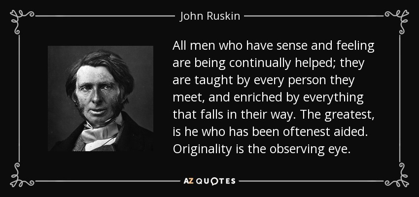 All men who have sense and feeling are being continually helped; they are taught by every person they meet, and enriched by everything that falls in their way. The greatest, is he who has been oftenest aided. Originality is the observing eye. - John Ruskin