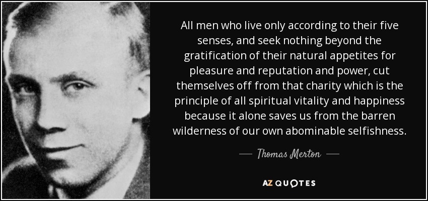 All men who live only according to their five senses, and seek nothing beyond the gratification of their natural appetites for pleasure and reputation and power, cut themselves off from that charity which is the principle of all spiritual vitality and happiness because it alone saves us from the barren wilderness of our own abominable selfishness. - Thomas Merton