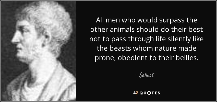 All men who would surpass the other animals should do their best not to pass through life silently like the beasts whom nature made prone, obedient to their bellies. - Sallust