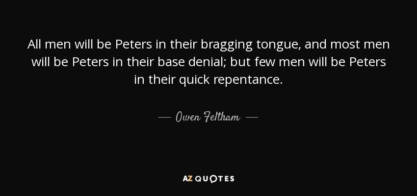 All men will be Peters in their bragging tongue, and most men will be Peters in their base denial; but few men will be Peters in their quick repentance. - Owen Feltham