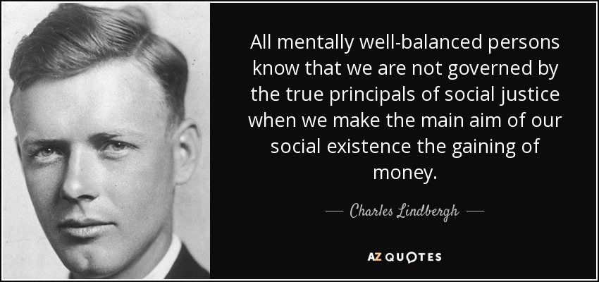 All mentally well-balanced persons know that we are not governed by the true principals of social justice when we make the main aim of our social existence the gaining of money. - Charles Lindbergh