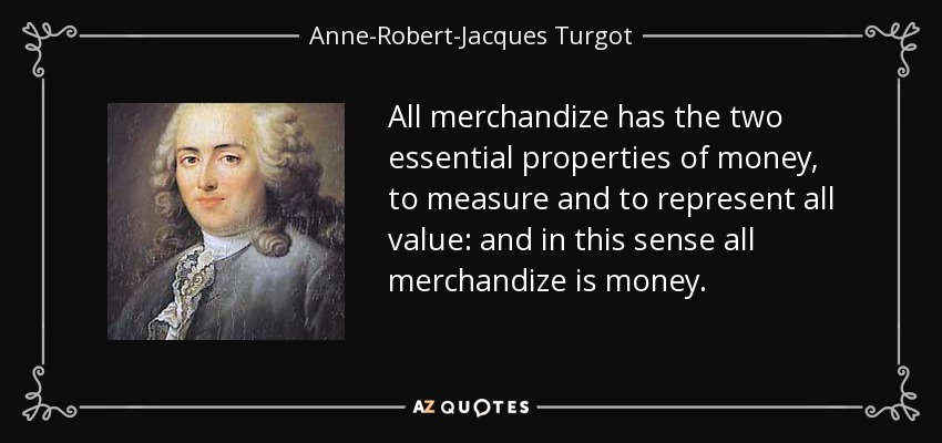 All merchandize has the two essential properties of money, to measure and to represent all value: and in this sense all merchandize is money. - Anne-Robert-Jacques Turgot, Baron de Laune