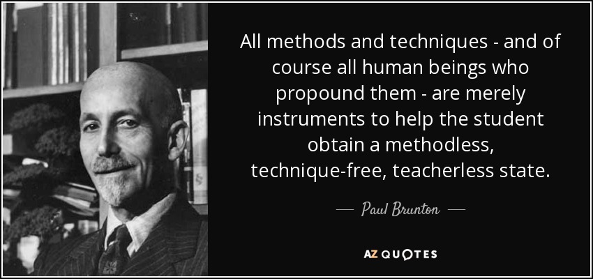 All methods and techniques - and of course all human beings who propound them - are merely instruments to help the student obtain a methodless, technique-free, teacherless state. - Paul Brunton