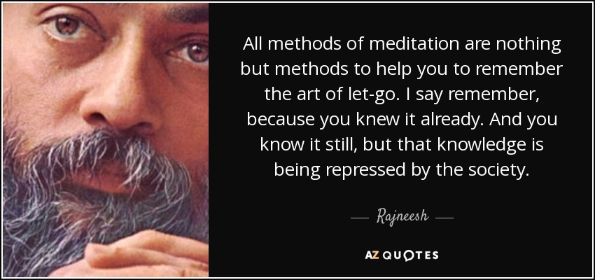 All methods of meditation are nothing but methods to help you to remember the art of let-go. I say remember, because you knew it already. And you know it still, but that knowledge is being repressed by the society. - Rajneesh