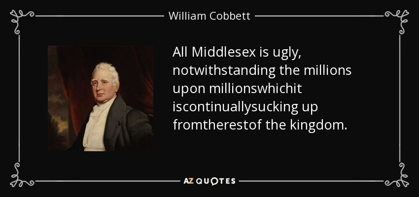 All Middlesex is ugly, notwithstanding the millions upon millionswhichit iscontinuallysucking up fromtherestof the kingdom. - William Cobbett