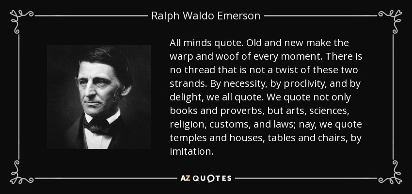 All minds quote. Old and new make the warp and woof of every moment. There is no thread that is not a twist of these two strands. By necessity, by proclivity, and by delight, we all quote. We quote not only books and proverbs, but arts, sciences, religion, customs, and laws; nay, we quote temples and houses, tables and chairs, by imitation. - Ralph Waldo Emerson