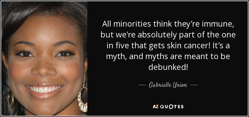 All minorities think they're immune, but we're absolutely part of the one in five that gets skin cancer! It's a myth, and myths are meant to be debunked! - Gabrielle Union