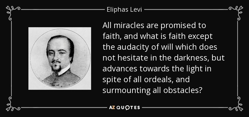 All miracles are promised to faith, and what is faith except the audacity of will which does not hesitate in the darkness, but advances towards the light in spite of all ordeals, and surmounting all obstacles? - Eliphas Levi