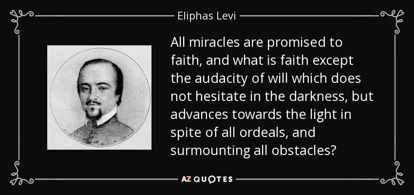 All miracles are promised to faith, and what is faith except the audacity of will which does not hesitate in the darkness, but advances towards the light in spite of all ordeals, and surmounting all obstacles? - Eliphas Levi