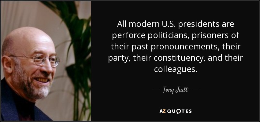 All modern U.S. presidents are perforce politicians, prisoners of their past pronouncements, their party, their constituency, and their colleagues. - Tony Judt