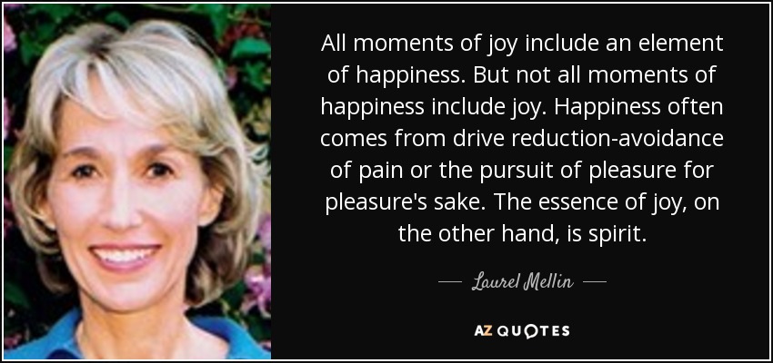 All moments of joy include an element of happiness. But not all moments of happiness include joy. Happiness often comes from drive reduction-avoidance of pain or the pursuit of pleasure for pleasure's sake. The essence of joy, on the other hand, is spirit. - Laurel Mellin