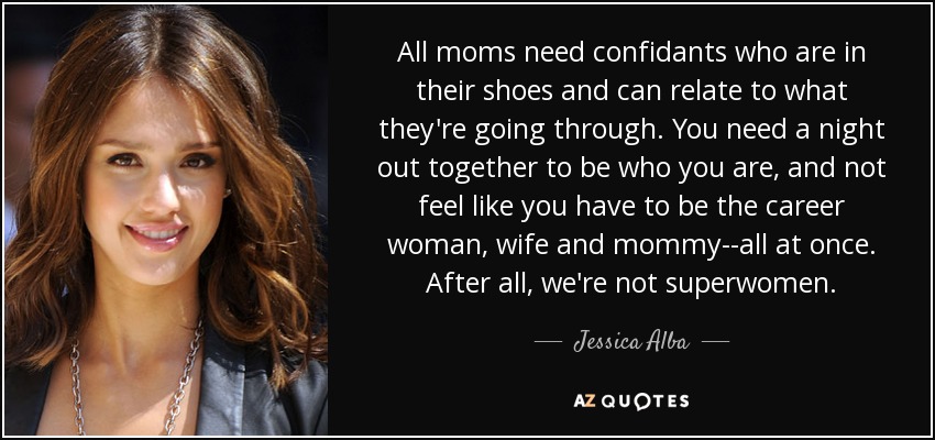 All moms need confidants who are in their shoes and can relate to what they're going through. You need a night out together to be who you are, and not feel like you have to be the career woman, wife and mommy--all at once. After all, we're not superwomen. - Jessica Alba