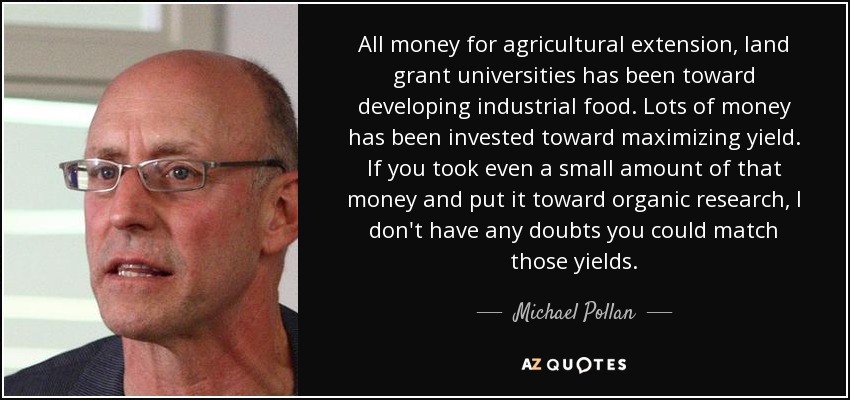 All money for agricultural extension, land grant universities has been toward developing industrial food. Lots of money has been invested toward maximizing yield. If you took even a small amount of that money and put it toward organic research, I don't have any doubts you could match those yields. - Michael Pollan