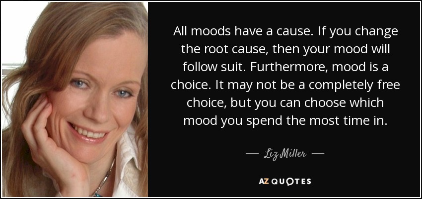 All moods have a cause. If you change the root cause, then your mood will follow suit. Furthermore, mood is a choice. It may not be a completely free choice, but you can choose which mood you spend the most time in. - Liz Miller