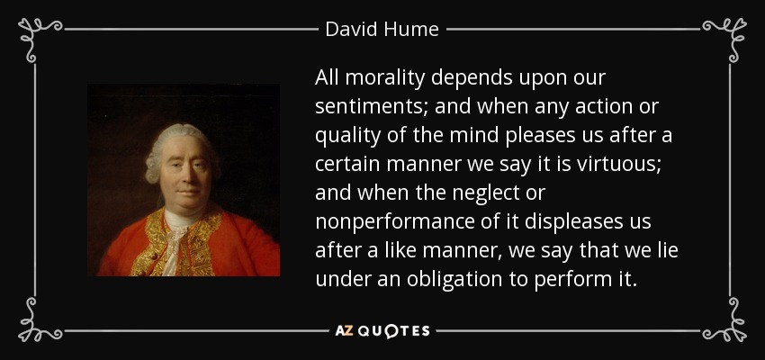 All morality depends upon our sentiments; and when any action or quality of the mind pleases us after a certain manner we say it is virtuous; and when the neglect or nonperformance of it displeases us after a like manner, we say that we lie under an obligation to perform it. - David Hume