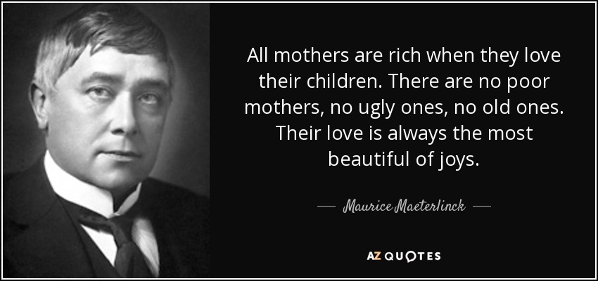 All mothers are rich when they love their children. There are no poor mothers, no ugly ones, no old ones. Their love is always the most beautiful of joys. - Maurice Maeterlinck