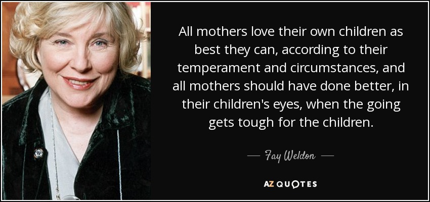 All mothers love their own children as best they can, according to their temperament and circumstances, and all mothers should have done better, in their children's eyes, when the going gets tough for the children. - Fay Weldon