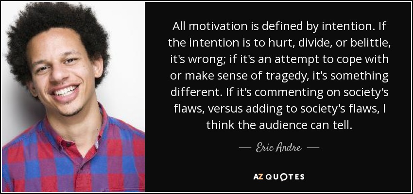 All motivation is defined by intention. If the intention is to hurt, divide, or belittle, it's wrong; if it's an attempt to cope with or make sense of tragedy, it's something different. If it's commenting on society's flaws, versus adding to society's flaws, I think the audience can tell. - Eric Andre