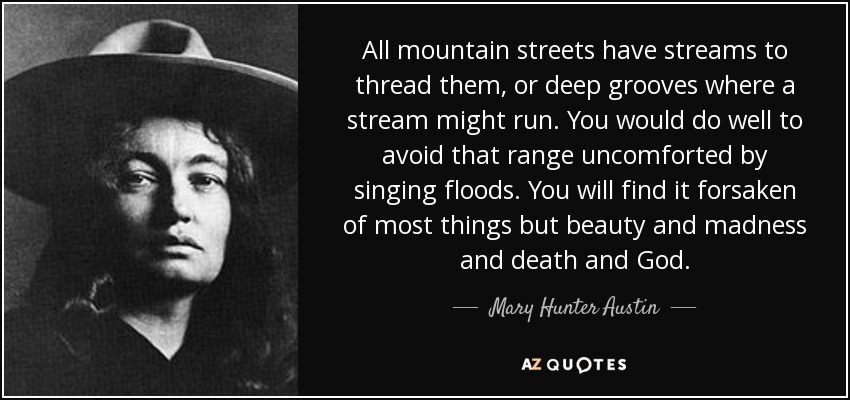 All mountain streets have streams to thread them, or deep grooves where a stream might run. You would do well to avoid that range uncomforted by singing floods. You will find it forsaken of most things but beauty and madness and death and God. - Mary Hunter Austin