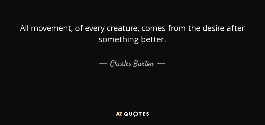 All movement, of every creature, comes from the desire after something better. - Charles Buxton