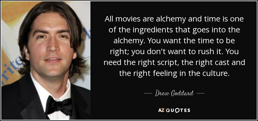 All movies are alchemy and time is one of the ingredients that goes into the alchemy. You want the time to be right; you don't want to rush it. You need the right script, the right cast and the right feeling in the culture. - Drew Goddard