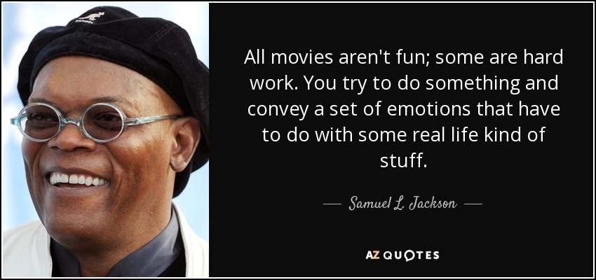 All movies aren't fun; some are hard work. You try to do something and convey a set of emotions that have to do with some real life kind of stuff. - Samuel L. Jackson