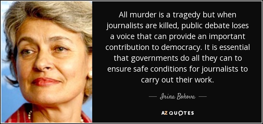 All murder is a tragedy but when journalists are killed, public debate loses a voice that can provide an important contribution to democracy. It is essential that governments do all they can to ensure safe conditions for journalists to carry out their work. - Irina Bokova