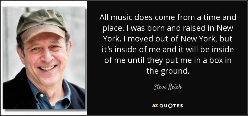 All music does come from a time and place. I was born and raised in New York. I moved out of New York, but it's inside of me and it will be inside of me until they put me in a box in the ground. - Steve Reich