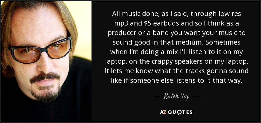 All music done, as I said, through low res mp3 and $5 earbuds and so I think as a producer or a band you want your music to sound good in that medium. Sometimes when I'm doing a mix I'll listen to it on my laptop, on the crappy speakers on my laptop. It lets me know what the tracks gonna sound like if someone else listens to it that way. - Butch Vig