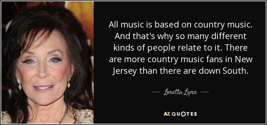 All music is based on country music. And that's why so many different kinds of people relate to it. There are more country music fans in New Jersey than there are down South. - Loretta Lynn