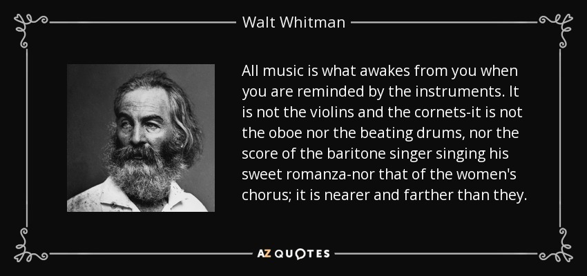 All music is what awakes from you when you are reminded by the instruments. It is not the violins and the cornets-it is not the oboe nor the beating drums, nor the score of the baritone singer singing his sweet romanza-nor that of the women's chorus; it is nearer and farther than they. - Walt Whitman