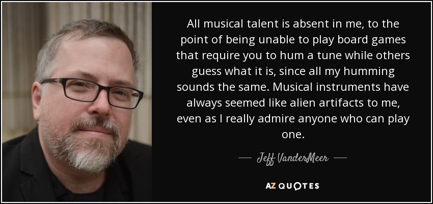 All musical talent is absent in me, to the point of being unable to play board games that require you to hum a tune while others guess what it is, since all my humming sounds the same. Musical instruments have always seemed like alien artifacts to me, even as I really admire anyone who can play one. - Jeff VanderMeer