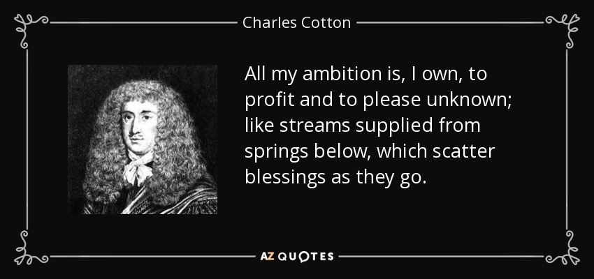 All my ambition is, I own, to profit and to please unknown; like streams supplied from springs below, which scatter blessings as they go. - Charles Cotton