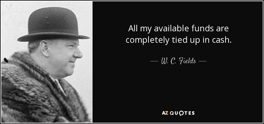 All my available funds are completely tied up in cash. - W. C. Fields