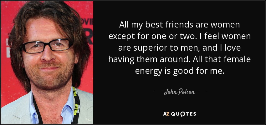 All my best friends are women except for one or two. I feel women are superior to men, and I love having them around. All that female energy is good for me. - John Polson