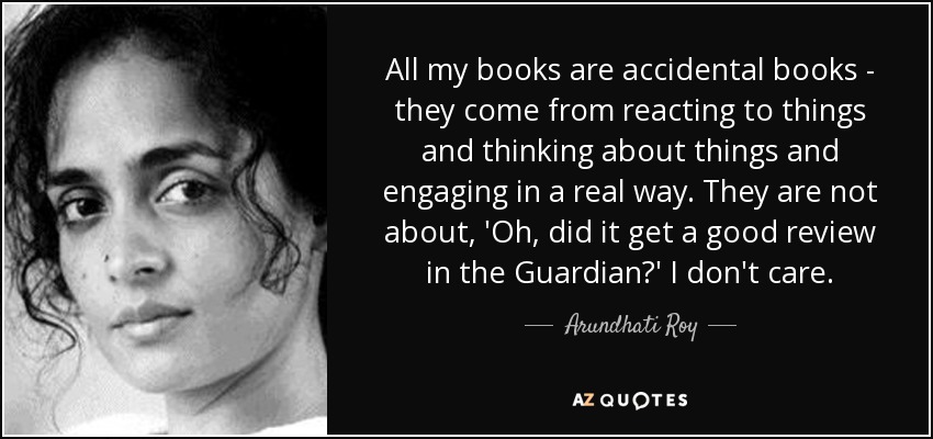 All my books are accidental books - they come from reacting to things and thinking about things and engaging in a real way. They are not about, 'Oh, did it get a good review in the Guardian?' I don't care. - Arundhati Roy