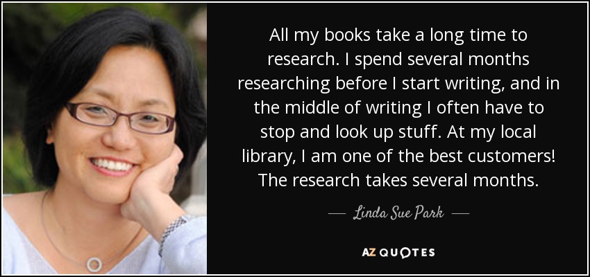 All my books take a long time to research. I spend several months researching before I start writing, and in the middle of writing I often have to stop and look up stuff. At my local library, I am one of the best customers! The research takes several months. - Linda Sue Park