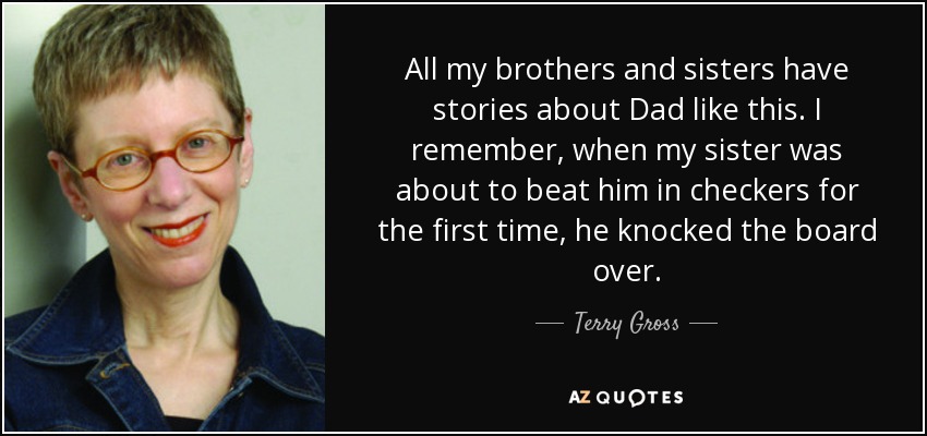 All my brothers and sisters have stories about Dad like this. I remember, when my sister was about to beat him in checkers for the first time, he knocked the board over. - Terry Gross