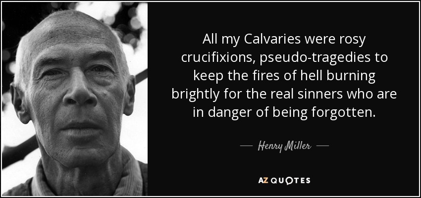 All my Calvaries were rosy crucifixions, pseudo-tragedies to keep the fires of hell burning brightly for the real sinners who are in danger of being forgotten. - Henry Miller