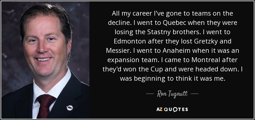 All my career I've gone to teams on the decline. I went to Quebec when they were losing the Stastny brothers. I went to Edmonton after they lost Gretzky and Messier. I went to Anaheim when it was an expansion team. I came to Montreal after they'd won the Cup and were headed down. I was beginning to think it was me. - Ron Tugnutt