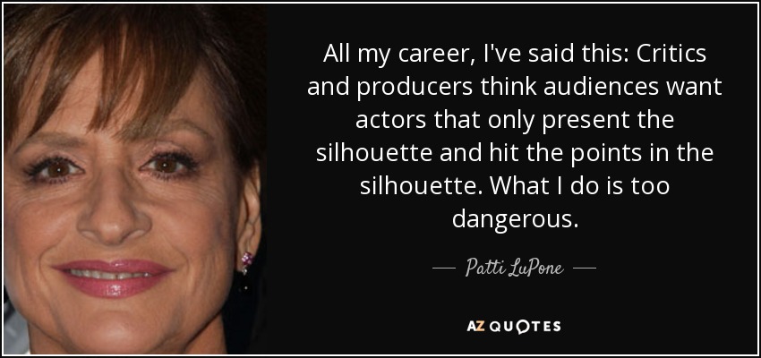 All my career, I've said this: Critics and producers think audiences want actors that only present the silhouette and hit the points in the silhouette. What I do is too dangerous. - Patti LuPone