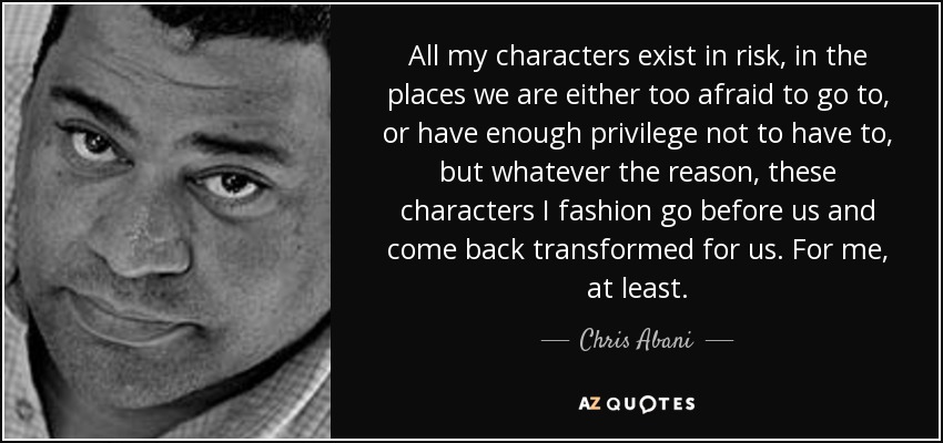 All my characters exist in risk, in the places we are either too afraid to go to, or have enough privilege not to have to, but whatever the reason, these characters I fashion go before us and come back transformed for us. For me, at least. - Chris Abani