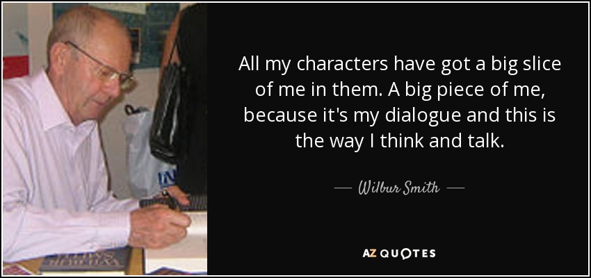 All my characters have got a big slice of me in them. A big piece of me, because it's my dialogue and this is the way I think and talk. - Wilbur Smith