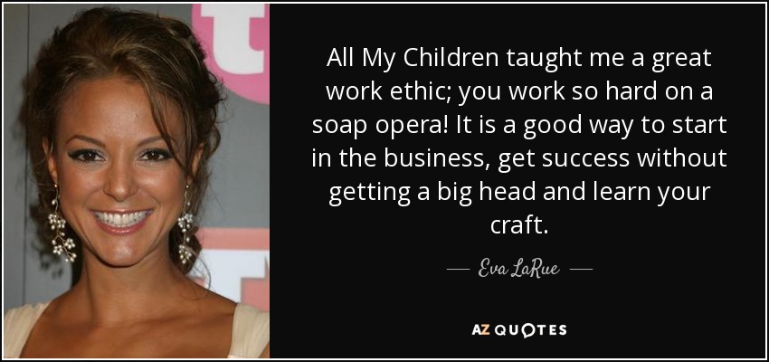 All My Children taught me a great work ethic; you work so hard on a soap opera! It is a good way to start in the business, get success without getting a big head and learn your craft. - Eva LaRue