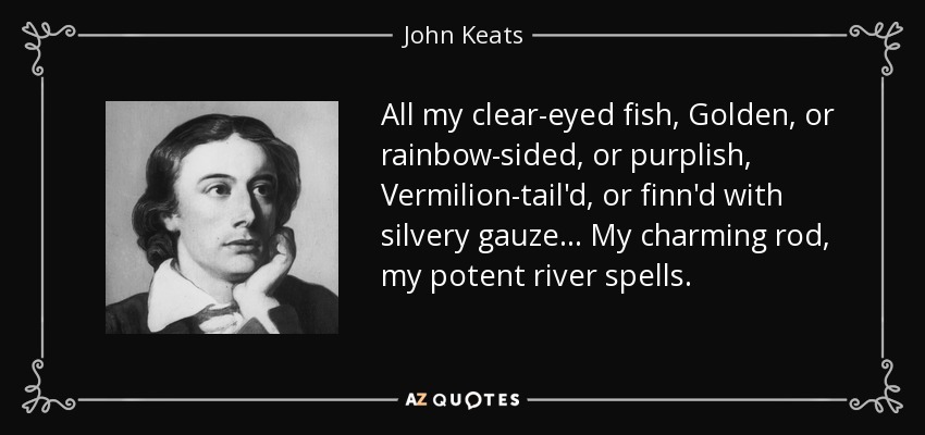 All my clear-eyed fish, Golden, or rainbow-sided, or purplish, Vermilion-tail'd, or finn'd with silvery gauze... My charming rod, my potent river spells. - John Keats